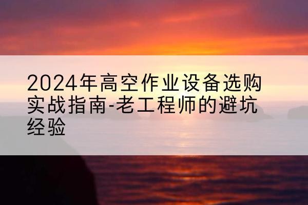 白玉高空作业升降机厂家推荐-2024年高空作业设备选购实战指南-老工程师的避坑经验