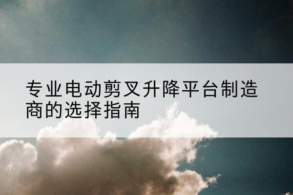 白玉电动剪叉升降平台厂家-专业电动剪叉升降平台制造商的选择指南