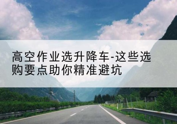 白玉升降车厂家-高空作业选升降车-这些选购要点助你*避坑