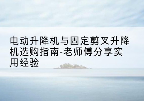 白玉电动升降机怎么选-电动升降机与固定剪叉升降机选购指南-老师傅分享实用经验