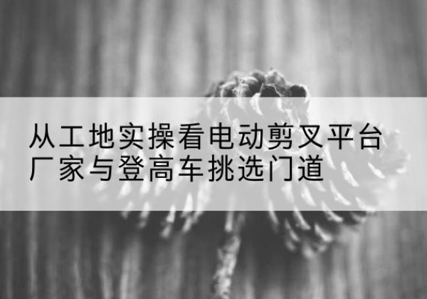 白玉电动剪叉升降平台厂家-从工地实操看电动剪叉平台厂家与登高车挑选门道